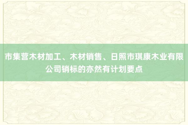 市集营木材加工、木材销售、日照市琪康木业有限公司销标的亦然有计划要点