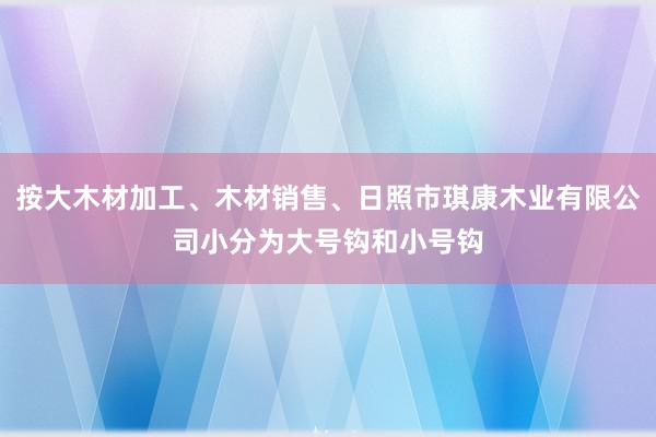 按大木材加工、木材销售、日照市琪康木业有限公司小分为大号钩和小号钩